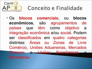    Os blocos comerciais, ou blocos
    econômicos, são agrupamentos de
    países que têm como objetivo a
    integração econômica e/ou social. Podem
    ser classificados em quatro categorias
    distintas: Áreas ou Zonas de Livre
    Comércio, Uniões Aduaneiras, Mercados
    Comuns e Uniões Econômicas e
    Monetárias.
 