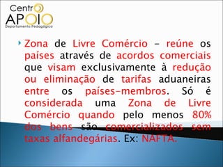    Zona de Livre Comércio - reúne os
    países através de acordos comerciais
    que visam exclusivamente à redução
    ou eliminação de tarifas aduaneiras
    entre os países-membros. Só é
    considerada uma Zona de Livre
    Comércio quando pelo menos 80%
    dos bens são comercializados sem
    taxas alfandegárias. Ex: NAFTA.
 