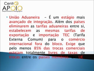    União Aduaneira - É um estágio mais
    avançado de integração. Além dos países
    eliminarem as tarifas aduaneiras entre si,
    estabelecem as mesmas tarifas de
    exportação e importação TEC (Tarifa
    Externa Comum) para o comércio
    internacional fora do bloco. Exige que
    pelo menos 85% das trocas comerciais
    estejam totalmente livres de taxas de
    trocas entre os países membros. Ex: UE
 