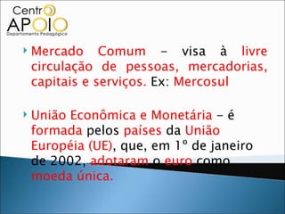    Mercado Comum - visa à livre
    circulação de pessoas, mercadorias,
    capitais e serviços. Ex: Mercosul

   União Econômica e Monetária - é
    formada pelos países da União
    Européia (UE), que, em 1º de janeiro
    de 2002, adotaram o euro como
    moeda única.
 