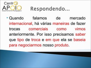  Quando       falamos     de     mercado
 internacional, há várias maneiras de fazer
 trocas     comerciais     como      vimos
 anteriormente. Por isso precisamos saber
 que tipo de troca e em que ela se baseia
 para negociarmos nosso produto.
 