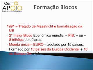 1991 – Tratado de Maastricht e formalização da
  UE
• 2° maior Bloco Econômico mundial – PIB: + ou –

  8 trilhões de dólares.
• Moeda única – EURO – adotado por 15 países.
• Formado por 15 países da Europa Ocidental e 10

  da Europa Oriental.
 