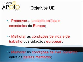Objetivos UE

-Promover a unidade política e
 econômica da Europa;

- Melhorar as condições de vida e de
 trabalho dos cidadãos europeus;

-Melhorar as condições de livre comércio
 entre os países membros;
 