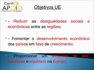 Objetivos UE

   - Reduzir as desigualdades         sociais   e
    econômicas entre as regiões;

   - Fomentar o desenvolvimento econômico
    dos países em fase de crescimento;

   - Proporcionar um ambiente          de   paz,
    harmonia e equilíbrio na Europa.
 