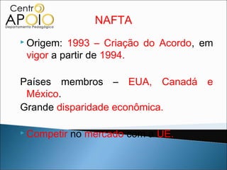 NAFTA
 Origem: 1993 – Criação do Acordo, em
 vigor a partir de 1994.

Países membros – EUA, Canadá e
 México.
Grande disparidade econômica.

 Competir   no mercado com a UE.
 