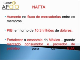 NAFTA

 Aumentono fluxo de mercadorias entre os
 membros.

 PIB:   em torno de 10,3 trilhões de dólares.

 Fortalecer
          a economia do México – grande
 mercado consumidor e provedor de
 petróleo      para      os        EUA.
 