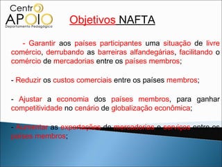 Objetivos NAFTA
   - Garantir aos países participantes uma situação de livre
comércio, derrubando as barreiras alfandegárias, facilitando o
comércio de mercadorias entre os países membros;

- Reduzir os custos comerciais entre os países membros;

- Ajustar a economia dos países membros, para ganhar
competitividade no cenário de globalização econômica;

- Aumentar as exportações de mercadorias e serviços entre os
países membros;
 