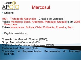 Mercosul
   Origem:

1991 - Tratado de Assunção – Criação do Mercosul
Países membros: Brasil, Argentina, Paraguai, Uruguai e em 2006
  Venezuela.
Países associados: Bolívia, Chile, Colômbia, Equador, Peru.

   Orgãos resolutivos:

Conselho do Mercado Comum (CMC);
Grupo Mercado Comum (GMC);
Comissão de Comércio do Mercosul (CCM);
Parlamento do Mercosul (PM),
Comissão de Representantes Permanentes          do   Mercosul
 (CRPM).
 