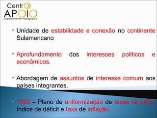    Unidade de estabilidade e conexão no continente
    Sulamericano

   Aprofundamento    dos   interesses   políticos   e
    econômicos.

   Abordagem de assuntos de interesse comum aos
    países integrantes.

   1999 – Plano de uniformização de taxas de juros,
    índice de déficit e taxa de inflação.
 