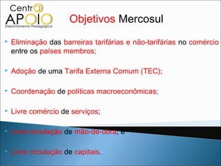 Objetivos Mercosul
   Eliminação das barreiras tarifárias e não-tarifárias no comércio
    entre os países membros;

   Adoção de uma Tarifa Externa Comum (TEC);

   Coordenação de políticas macroeconômicas;

   Livre comércio de serviços;

   Livre circulação de mão-de-obra, e

   Livre circulação de capitais.
 