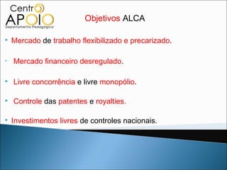 Objetivos ALCA

   Mercado de trabalho flexibilizado e precarizado.

•   Mercado financeiro desregulado.

   Livre concorrência e livre monopólio.

   Controle das patentes e royalties.

   Investimentos livres de controles nacionais.
 