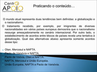Praticando o conteúdo…


O mundo atual representa duas tendências bem definidas: a globalização e
 o nacionalismo.
O tratamento recebido, por exemplo, por imigrantes de diversas
 nacionalidades em vários países europeus demosntra que o nacionalismo
 ressurge ameaçadoramente no cenário internacional. Por outro lado, o
 estabelecimento de acordos entre blocos de países revela uma tentativa à
 globalização. Qual das alternativas abaixo apresenta somente acordos
 desse tipo:

a)   Otan, Mercosul e NAFTA.
b)   Pacto de Varsóvia e NAFTA.
c)   Pacto de Vsóvia, Otan e NAFTA.
d)   NAFTA, Mercosul e União Européia.
e)   União Européia, NAFTA e Pacto de Varsóvia.
 