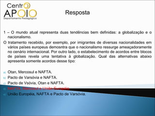 Resposta


1 – O mundo atual representa duas tendências bem definidas: a globalização e o
  nacionalismo.
O tratamento recebido, por exemplo, por imigrantes de diversas nacionalidades em
  vários países europeus demosntra que o nacionalismo ressurge ameaçadoramente
  no cenário internacional. Por outro lado, o estabelecimento de acordos entre blocos
  de países revela uma tentativa à globalização. Qual das alternativas abaixo
  apresenta somente acordos desse tipo:

a)   Otan, Mercosul e NAFTA.
b)   Pacto de Varsóvia e NAFTA.
c)   Pacto de Vsóvia, Otan e NAFTA.
d)   NAFTA, Mercosul e União Européia.
e)   União Européia, NAFTA e Pacto de Varsóvia.
 
