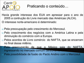 Praticando o conteúdo…

Havia grande interesse dos EUA em apressar para o ano de
 2005 a contrução do Livre mercado das Américas (ALCA).
O interesse norte-americano é determinado:

a) Pela preocupação pelo crescimento do Mercosul.
b) Pelo crescimento dos negócios com a América Latina e pela
   diminuição do comércio com a Europa.
c) Pelos acordos de Livre comércio do NAFTA, que se encerram
   no final desse milênio.
d) Pela preocupação de que o México saia do NAFTA,
   ingressando no mercado comum centro-americano.
e) Pela possibilidade de fusão do Pacto Andino com o Mercosul.
 