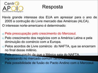 Resposta

Havia grande interesse dos EUA em apressar para o ano de
 2005 a contrução do Livre mercado das Américas (ALCA).
O interesse norte-americano é determinado:

a) Pela preocupação pelo crescimento do Mercosul.
b) Pelo crescimento dos negócios com a América Latina e pela
   diminuição do comércio com a Europa.
c) Pelos acordos de Livre comércio do NAFTA, que se encerram
   no final desse milênio.
d) Pela preocupação de que o México saia do NAFTA,
   ingressando no mercado comum centro-americano.
e) Pela possibilidade de fusão do Pacto Andino com o Mercosul.
 