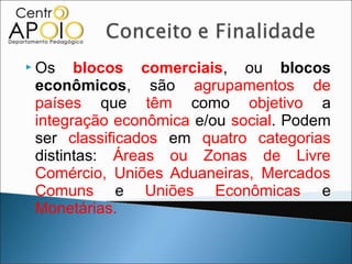  Os   blocos comerciais, ou blocos
 econômicos, são agrupamentos de
 países que têm como objetivo a
 integração econômica e/ou social. Podem
 ser classificados em quatro categorias
 distintas: Áreas ou Zonas de Livre
 Comércio, Uniões Aduaneiras, Mercados
 Comuns e Uniões Econômicas e
 Monetárias.
 