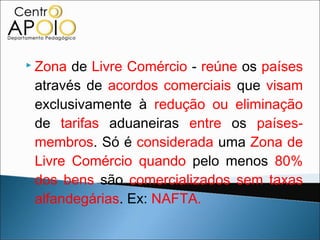  Zona de Livre Comércio - reúne os países
 através de acordos comerciais que visam
 exclusivamente à redução ou eliminação
 de tarifas aduaneiras entre os países-
 membros. Só é considerada uma Zona de
 Livre Comércio quando pelo menos 80%
 dos bens são comercializados sem taxas
 alfandegárias. Ex: NAFTA.
 