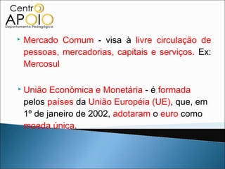    Mercado Comum - visa à livre circulação de
    pessoas, mercadorias, capitais e serviços. Ex:
    Mercosul

 União    Econômica e Monetária - é formada
    pelos países da União Européia (UE), que, em
    1º de janeiro de 2002, adotaram o euro como
    moeda única.
 