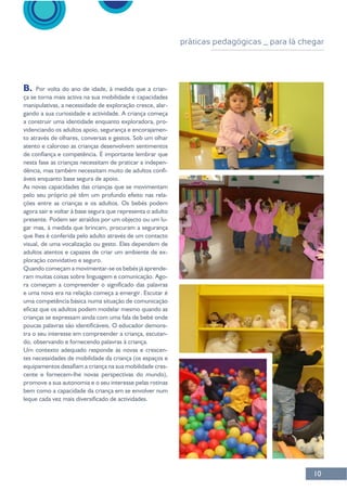 10
B. -
-
a construir uma identidade enquanto exploradora, pro-
-
nesta fase as crianças necessitam de praticar a indepen-
-
pelo seu próprio pé têm um profundo efeito nas rela-
ções entre as crianças e os adultos. Os bebés podem
-
gar mas, à medida que brincam, procuram a segurança
adultos atentos e capazes de criar um ambiente de ex-
-
ram muitas coisas sobre linguagem e comunicação. Ago-
uma competência básica numa situação de comunicação
crianças se expressam ainda com uma fala de bebé onde
-
tra o seu interesse em compreender a criança, escutan-
-
-
práticas pedagógicas _ para lá chegar
 