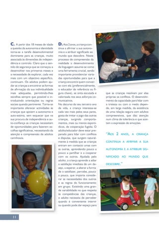11
C. A partir dos 18 meses de idade
a questão da autonomia e identidade
dominante para as crianças, muito
associada às dimensões de indepen-
dência e controlo. Claro que o sen-
tido de segurança que se começou a
continuam. Os adultos podem aju-
dar as crianças a encontrar as formas
-
troduzindo orientações ou regras
sociais quando pertinente. Torna-se
crianças que apoiem a autonomia e
auto-estima, sem esquecer que na
sua procura de independência e au-
de oportunidades para fazerem es-
atenção e compreensão de adultos
D.Aos2anos,acriançacon-
-
mundo que descobre. Neste
processo de compreensão da
da linguagem assume-se como
uma ferramenta crucial, sendo
-
das oportunidades para que a
-
-
-
No decurso do seu terceiro ano
gosta de imitar o jogo das outras
crianças, surgindo comporta-
mentos, mais ou menos esporá-
dicos, de cooperação fugidia. O
-
e disputas, que surgem natural-
mente à medida que as crianças
entram em contacto umas com
as outras, aprendendo pouco a
com os outros. Ajudada pelo
adulto, a criança aprende a adiar
a satisfação imediata de um de-
sejo, a esperar, a alterar a forma
de o satisfazer, percebe, pouco
a pouco, que importa conside-
rar as necessidades dos outros
e as regras do funcionamento
em grupo. Existindo uma gran-
às competências das crianças,
o adulto necessita de perceber
ou quando pode dar espaço para
-
mento da capacidade para lidar com
a tristeza ou com o medo depen-
de, em larga medida, da existência
de uma relação segura com adultos
num clima de tolerância e que acei-
tam a expressão de emoções.
“AOS 2 ANOS, A CRIANÇA
CONTINUA A AFIRMAR A SUA
AUTONOMIA E A ATRIBUIR SIG-
NIFICADO AO MUNDO QUE
DESCOBRE.”
 