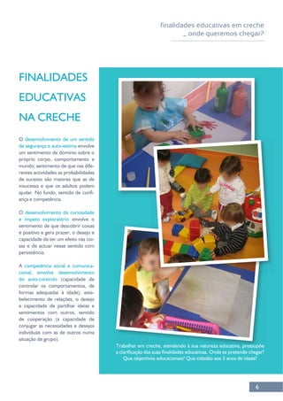 finalidades educativas em creche
_ onde queremos chegar?
6
FINALIDADES
EDUCATIVAS
NA CRECHE
O
de segurança e auto-estima
próprio corpo, comportamento e
mundo; sentimento de que nas dife-
de sucesso são maiores que as de
insucesso e que os adultos podem
-
ança e competência.
O
sentimento de que descobrir coisas
capacidade de ter um efeito nas coi-
sas e de actuar nesse sentido com
persistência.
A competência social e comunica-
do auto-controlo
controlar os comportamentos, de
formas adequadas à idade), esta-
belecimento de relações, o desejo
sentimentos com outros, sentido
conjugar as necessidades e desejos
situação de grupo).
 