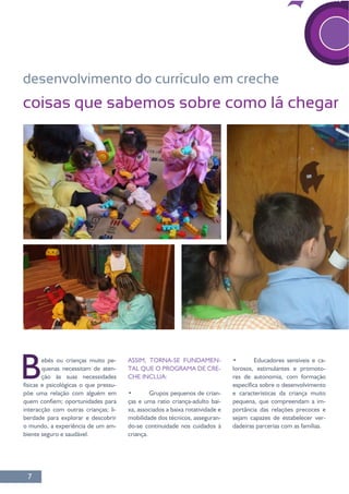7
desenvolvimento do currículo em creche
coisas que sabemos sobre como lá chegar
Bebés ou crianças muito pe-
quenas necessitam de aten-
ção às suas necessidades
-
põe uma relação com alguém em
interacção com outras crianças; li-
berdade para explorar e descobrir
o mundo, a experiência de um am-
ASSIM, TORNA-SE FUNDAMEN-
TAL QUE O PROGRAMA DE CRE-
CHE INCLUA:
-
ças e uma ratio criança-adulto bai-
mobilidade dos técnicos, asseguran-
do-se continuidade nos cuidados à
criança.
-
lorosos, estimulantes e promoto-
res de autonomia, com formação
pequena, que compreendam a im-
portância das relações precoces e
-
 