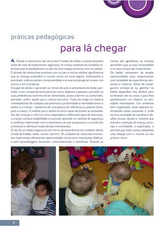 9
práticas pedagógicas
para lá chegar
A. Desde o nascimento até cerca dos 9 meses de idade a criança necessita
antes de mais de experienciar segurança. A criança necessita de cuidados ca-
lorosos que se estabelecem no seio de uma relação próxima com um adulto.
que as crianças entendem o mundo como um local seguro, interessante e
outros e em si próprias.
O papel do adulto é aprender os ritmos de sono e alimentares do bebé, per-
suas preferências na forma de ser alimentado, posto a dormir ou confortado,
-
O dia de um bebé organiza-se em torno de experiências de cuidados diárias
-
tos importantes oferecendo oportunidades únicas para interacções diádicas,
e para aprendizagens sensoriais, comunicacionais e atitudinais. Quando as
aprendem que as suas necessidades
e os seus corpos são importantes.
Os bebés necessitam de amplas
oportunidades para experimentar
-
soriais e motoras. Antes de conse-
bebés dependem dos adultos para
apresentarem um objecto ou acti-
bem organizado, onde objectos es-
-
-
raja a curiosidade, a exploração, e
permite que cada criança estabeleça
uma relação com o mundo ao seu
próprio ritmo.
 