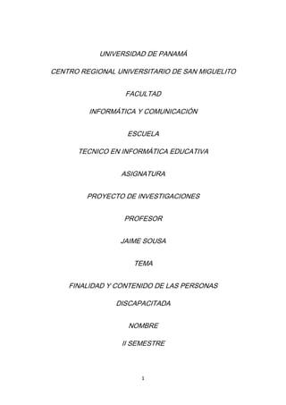 UNIVERSIDAD DE PANAMÁ

CENTRO REGIONAL UNIVERSITARIO DE SAN MIGUELITO


                  FACULTAD

         INFORMÁTICA Y COMUNICACIÓN


                   ESCUELA

      TECNICO EN INFORMÁTICA EDUCATIVA


                 ASIGNATURA


         PROYECTO DE INVESTIGACIONES


                  PROFESOR


                 JAIME SOUSA


                    TEMA


    FINALIDAD Y CONTENIDO DE LAS PERSONAS

                DISCAPACITADA


                   NOMBRE

                 II SEMESTRE



                      1
 