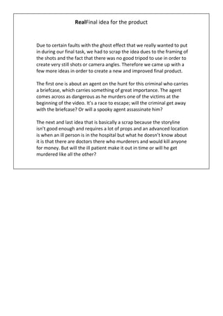 RealFinal idea for the product


Due to certain faults with the ghost effect that we really wanted to put
in during our final task, we had to scrap the idea dues to the framing of
the shots and the fact that there was no good tripod to use in order to
create very still shots or camera angles. Therefore we came up with a
few more ideas in order to create a new and improved final product.

The first one is about an agent on the hunt for this criminal who carries
a briefcase, which carries something of great importance. The agent
comes across as dangerous as he murders one of the victims at the
beginning of the video. It’s a race to escape; will the criminal get away
with the briefcase? Or will a spooky agent assassinate him?

The next and last idea that is basically a scrap because the storyline
isn’t good enough and requires a lot of props and an advanced location
is when an ill person is in the hospital but what he doesn’t know about
it is that there are doctors there who murderers and would kill anyone
for money. But will the ill patient make it out in time or will he get
murdered like all the other?
 