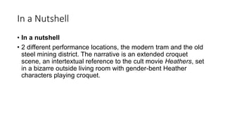In a Nutshell
• In a nutshell
• 2 different performance locations, the modern tram and the old
steel mining district. The narrative is an extended croquet
scene, an intertextual reference to the cult movie Heathers, set
in a bizarre outside living room with gender-bent Heather
characters playing croquet.
 