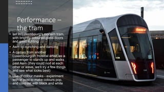 Performance –
the tram
• set in Luxembourg's modern tram,
with brightly coloured glass doors
and good lighting
• Aem lip-synching and dancing
• A cameo from another
Luxembourgish musical artist, as a
passenger to stands up and walks
past Aem (they could nod at each
other or wave, we'll try a few things
and see what looks best)
• Use of colour masks - experiment
with in post to make colours pop,
and contrast with black and white
 