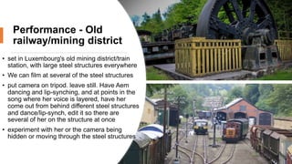Performance - Old
railway/mining district
• set in Luxembourg's old mining district/train
station, with large steel structures everywhere
• We can film at several of the steel structures
• put camera on tripod. leave still. Have Aem
dancing and lip-synching, and at points in the
song where her voice is layered, have her
come out from behind different steel structures
and dance/lip-synch, edit it so there are
several of her on the structure at once
• experiment with her or the camera being
hidden or moving through the steel structures
 
