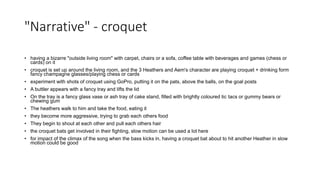"Narrative" - croquet
• having a bizarre "outside living room" with carpet, chairs or a sofa, coffee table with beverages and games (chess or
cards) on it
• croquet is set up around the living room, and the 3 Heathers and Aem's character are playing croquet + drinking form
fancy champagne glasses/playing chess or cards
• experiment with shots of croquet using GoPro, putting it on the pats, above the balls, on the goal posts
• A buttler appears with a fancy tray and lifts the lid
• On the tray is a fancy glass vase or ash tray of cake stand, filled with brightly coloured tic tacs or gummy bears or
chewing gum
• The heathers walk to him and take the food, eating it
• they become more aggressive, trying to grab each others food
• They begin to shout at each other and pull each others hair
• the croquet bats get involved in their fighting, slow motion can be used a lot here
• for impact of the climax of the song when the bass kicks in, having a croquet bat about to hit another Heather in slow
motion could be good
 