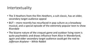Intertextuality
• The 3 Heathers from the film Heathers, a cult classic, has an older,
secondary target audience appeal
• BUT – more recently has resurfaced in pop culture as a broadway
musical, and a special episode of the extremely popular teen tv show
Riverdale
• The bizarre nature of the croquet game and outdoor living room is
quite psychedelic and draws influence from Alice In Wonderland,
again and older secondary target audience could get the nod to
Jefferson Airplane – White Rabbit
 