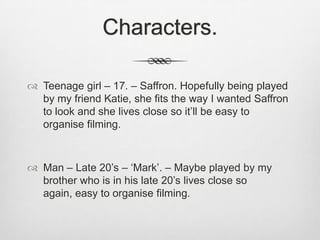 Characters.
 Teenage girl – 17. – Saffron. Hopefully being played
by my friend Katie, she fits the way I wanted Saffron
to look and she lives close so it’ll be easy to
organise filming.

 Man – Late 20’s – ‘Mark’. – Maybe played by my
brother who is in his late 20’s lives close so
again, easy to organise filming.

 