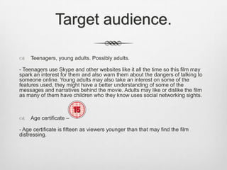 Target audience.


Teenagers, young adults. Possibly adults.

- Teenagers use Skype and other websites like it all the time so this film may
spark an interest for them and also warn them about the dangers of talking to
someone online. Young adults may also take an interest on some of the
features used, they might have a better understanding of some of the
messages and narratives behind the movie. Adults may like or dislike the film
as many of them have children who they know uses social networking sights.



Age certificate –

- Age certificate is fifteen as viewers younger than that may find the film
distressing.

 