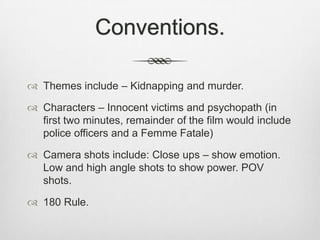 Conventions.
 Themes include – Kidnapping and murder.
 Characters – Innocent victims and psychopath (in
first two minutes, remainder of the film would include
police officers and a Femme Fatale)
 Camera shots include: Close ups – show emotion.
Low and high angle shots to show power. POV
shots.

 180 Rule.

 