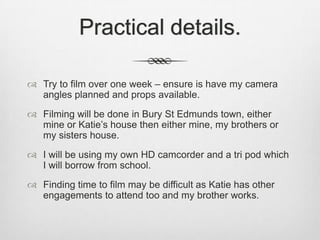 Practical details.
 Try to film over one week – ensure is have my camera
angles planned and props available.
 Filming will be done in Bury St Edmunds town, either
mine or Katie’s house then either mine, my brothers or
my sisters house.
 I will be using my own HD camcorder and a tri pod which
I will borrow from school.
 Finding time to film may be difficult as Katie has other
engagements to attend too and my brother works.

 