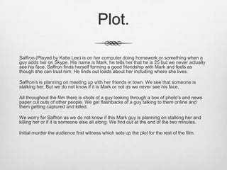 Plot.
Saffron (Played by Katie Lee) is on her computer doing homework or something when a
guy adds her on Skype. His name is Mark, he tells her that he is 25 but we never actually
see his face. Saffron finds herself forming a good friendship with Mark and feels as
though she can trust him. He finds out loads about her including where she lives.
Saffron’s is planning on meeting up with her friends in town. We see that someone is
stalking her. But we do not know if it is Mark or not as we never see his face.
All throughout the film there is shots of a guy looking through a box of photo’s and news
paper cut outs of other people. We get flashbacks of a guy talking to them online and
them getting captured and killed.
We worry for Saffron as we do not know if this Mark guy is planning on stalking her and
killing her or if it is someone else all along. We find out at the end of the two minutes.
Initial murder the audience first witness which sets up the plot for the rest of the film.

 