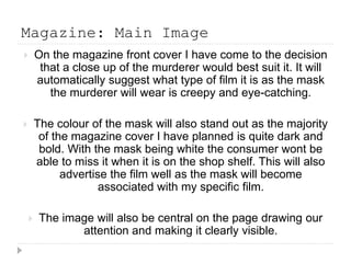 Magazine: Main Image 
 On the magazine front cover I have come to the decision 
that a close up of the murderer would best suit it. It will 
automatically suggest what type of film it is as the mask 
the murderer will wear is creepy and eye-catching. 
 The colour of the mask will also stand out as the majority 
of the magazine cover I have planned is quite dark and 
bold. With the mask being white the consumer wont be 
able to miss it when it is on the shop shelf. This will also 
advertise the film well as the mask will become 
associated with my specific film. 
 The image will also be central on the page drawing our 
attention and making it clearly visible. 
 