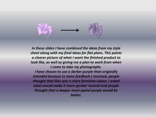 In these slides I have combined the ideas from my style
sheet along with my final ideas for flat plans. This paints
 a clearer picture of what I want the finished product to
look like, as well as giving me a plan to work from when
              I come to take my photographs.
   I have chosen to use a darker purple than originally
  intended because in some feedback I received, people
  thought that lilac was a more feminine colour. I asked
   what would make it more gender neutral and people
   thought that a deeper more pastel purple would be
                           better.
 