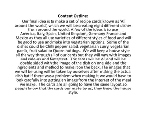 Content Outline:
     Our final idea is to make a set of recipe cards known as ‘All
around the world’, which we will be creating eight different dishes
        from around the world. A few of the ideas is to use
    America, Italy, Spain, United Kingdom, Germany, France and
Mexico as they all use varieties of different styles of food and will
  be good to use and make into vegetarian options. Some of the
  dishes could be Chilli pepper salad, vegetarian curry, vegetarian
 paella, fruit salad or Quorn hotdogs. We will keep a house style
all the way through all of our cards but they will vary with images
    and colours and fonts/text. The cards will be A5 and will be
    double sided with the image of the dish on one side and the
 ingredients and method to make it on the back. The images that
we will be using will be taken by ourselves after making the actual
dish but if there was a problem when making it we would have to
look carefully into getting an image from the Internet of the meal
   we make. The cards are all going to have the same layout so
people know that the cards our made by us, they know the house
                                style.
 