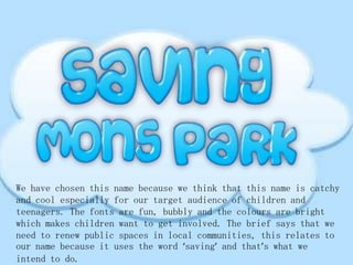 We have chosen this name because we think that this name is catchy
and cool especially for our target audience of children and
teenagers. The fonts are fun, bubbly and the colours are bright
which makes children want to get involved. The brief says that we
need to renew public spaces in local communities, this relates to
our name because it uses the word ‘saving’ and that’s what we
intend to do.

 