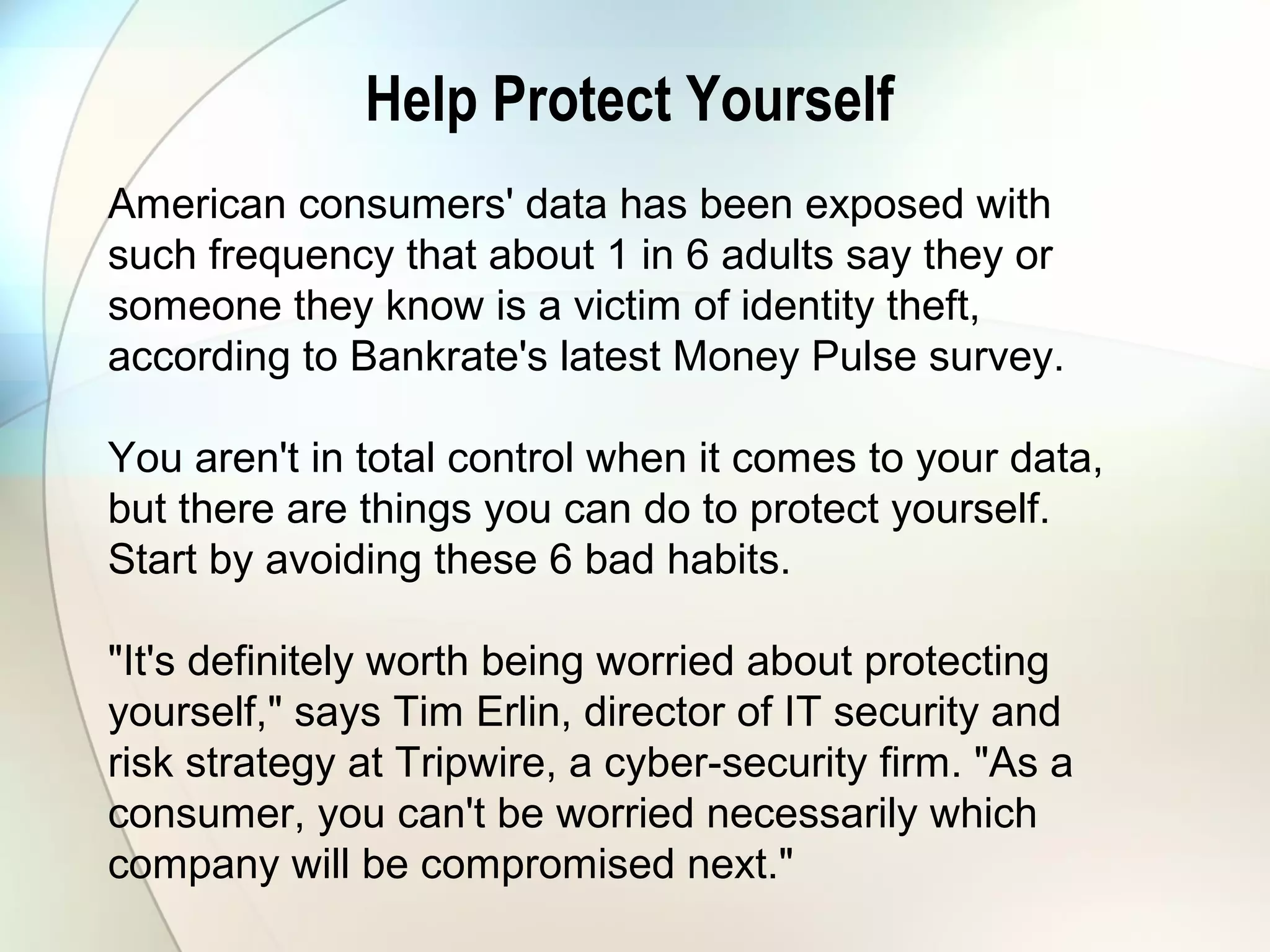 Help Protect Yourself
American consumers' data has been exposed with
such frequency that about 1 in 6 adults say they or
someone they know is a victim of identity theft,
according to Bankrate's latest Money Pulse survey.
You aren't in total control when it comes to your data,
but there are things you can do to protect yourself.
Start by avoiding these 6 bad habits.
"It's definitely worth being worried about protecting
yourself," says Tim Erlin, director of IT security and
risk strategy at Tripwire, a cyber-security firm. "As a
consumer, you can't be worried necessarily which
company will be compromised next."
 