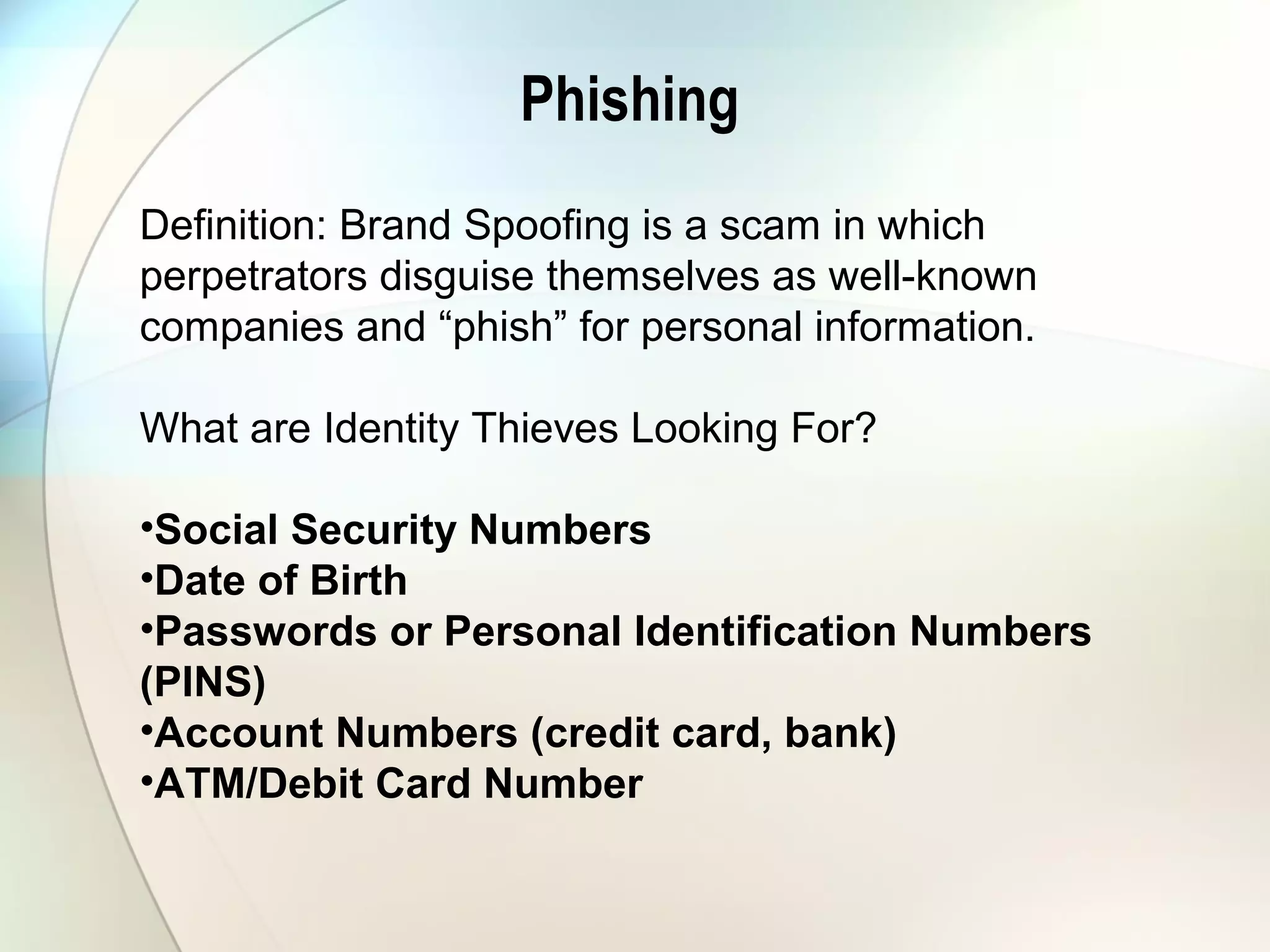 Phishing
Definition: Brand Spoofing is a scam in which
perpetrators disguise themselves as well-known
companies and “phish” for personal information.
What are Identity Thieves Looking For?
•Social Security Numbers
•Date of Birth
•Passwords or Personal Identification Numbers
(PINS)
•Account Numbers (credit card, bank)
•ATM/Debit Card Number
 