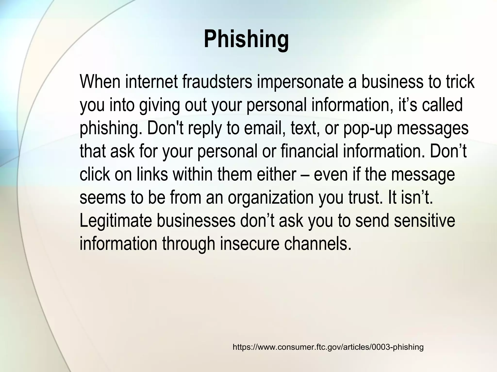 Phishing
When internet fraudsters impersonate a business to trick
you into giving out your personal information, it’s called
phishing. Don't reply to email, text, or pop-up messages
that ask for your personal or financial information. Don’t
click on links within them either – even if the message
seems to be from an organization you trust. It isn’t.
Legitimate businesses don’t ask you to send sensitive
information through insecure channels.
https://www.consumer.ftc.gov/articles/0003-phishing
 