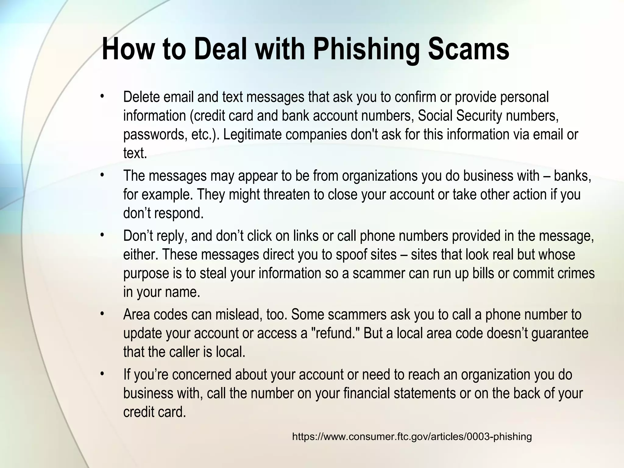 How to Deal with Phishing Scams
• Delete email and text messages that ask you to confirm or provide personal
information (credit card and bank account numbers, Social Security numbers,
passwords, etc.). Legitimate companies don't ask for this information via email or
text.
• The messages may appear to be from organizations you do business with – banks,
for example. They might threaten to close your account or take other action if you
don’t respond.
• Don’t reply, and don’t click on links or call phone numbers provided in the message,
either. These messages direct you to spoof sites – sites that look real but whose
purpose is to steal your information so a scammer can run up bills or commit crimes
in your name.
• Area codes can mislead, too. Some scammers ask you to call a phone number to
update your account or access a "refund." But a local area code doesn’t guarantee
that the caller is local.
• If you’re concerned about your account or need to reach an organization you do
business with, call the number on your financial statements or on the back of your
credit card.
https://www.consumer.ftc.gov/articles/0003-phishing
 