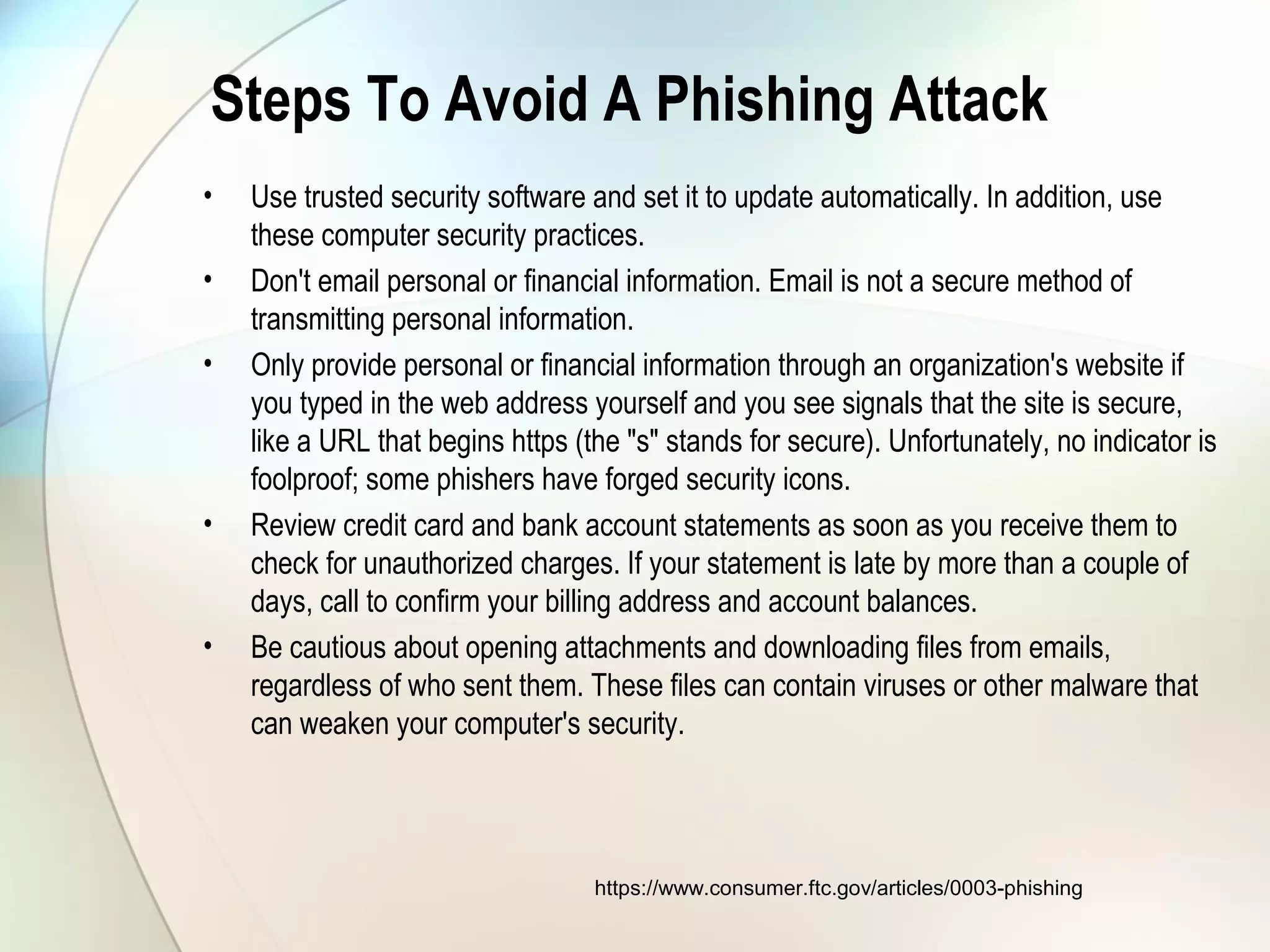 Steps To Avoid A Phishing Attack
• Use trusted security software and set it to update automatically. In addition, use
these computer security practices.
• Don't email personal or financial information. Email is not a secure method of
transmitting personal information.
• Only provide personal or financial information through an organization's website if
you typed in the web address yourself and you see signals that the site is secure,
like a URL that begins https (the "s" stands for secure). Unfortunately, no indicator is
foolproof; some phishers have forged security icons.
• Review credit card and bank account statements as soon as you receive them to
check for unauthorized charges. If your statement is late by more than a couple of
days, call to confirm your billing address and account balances.
• Be cautious about opening attachments and downloading files from emails,
regardless of who sent them. These files can contain viruses or other malware that
can weaken your computer's security.
https://www.consumer.ftc.gov/articles/0003-phishing
 