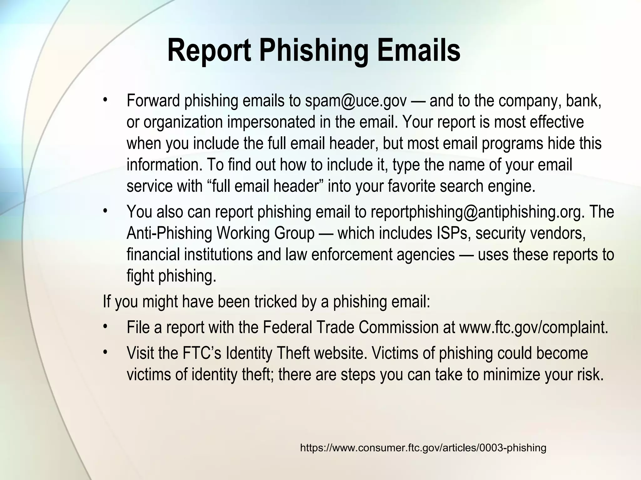 Report Phishing Emails
• Forward phishing emails to spam@uce.gov — and to the company, bank,
or organization impersonated in the email. Your report is most effective
when you include the full email header, but most email programs hide this
information. To find out how to include it, type the name of your email
service with “full email header” into your favorite search engine.
• You also can report phishing email to reportphishing@antiphishing.org. The
Anti-Phishing Working Group — which includes ISPs, security vendors,
financial institutions and law enforcement agencies — uses these reports to
fight phishing.
If you might have been tricked by a phishing email:
• File a report with the Federal Trade Commission at www.ftc.gov/complaint.
• Visit the FTC’s Identity Theft website. Victims of phishing could become
victims of identity theft; there are steps you can take to minimize your risk.
https://www.consumer.ftc.gov/articles/0003-phishing
 