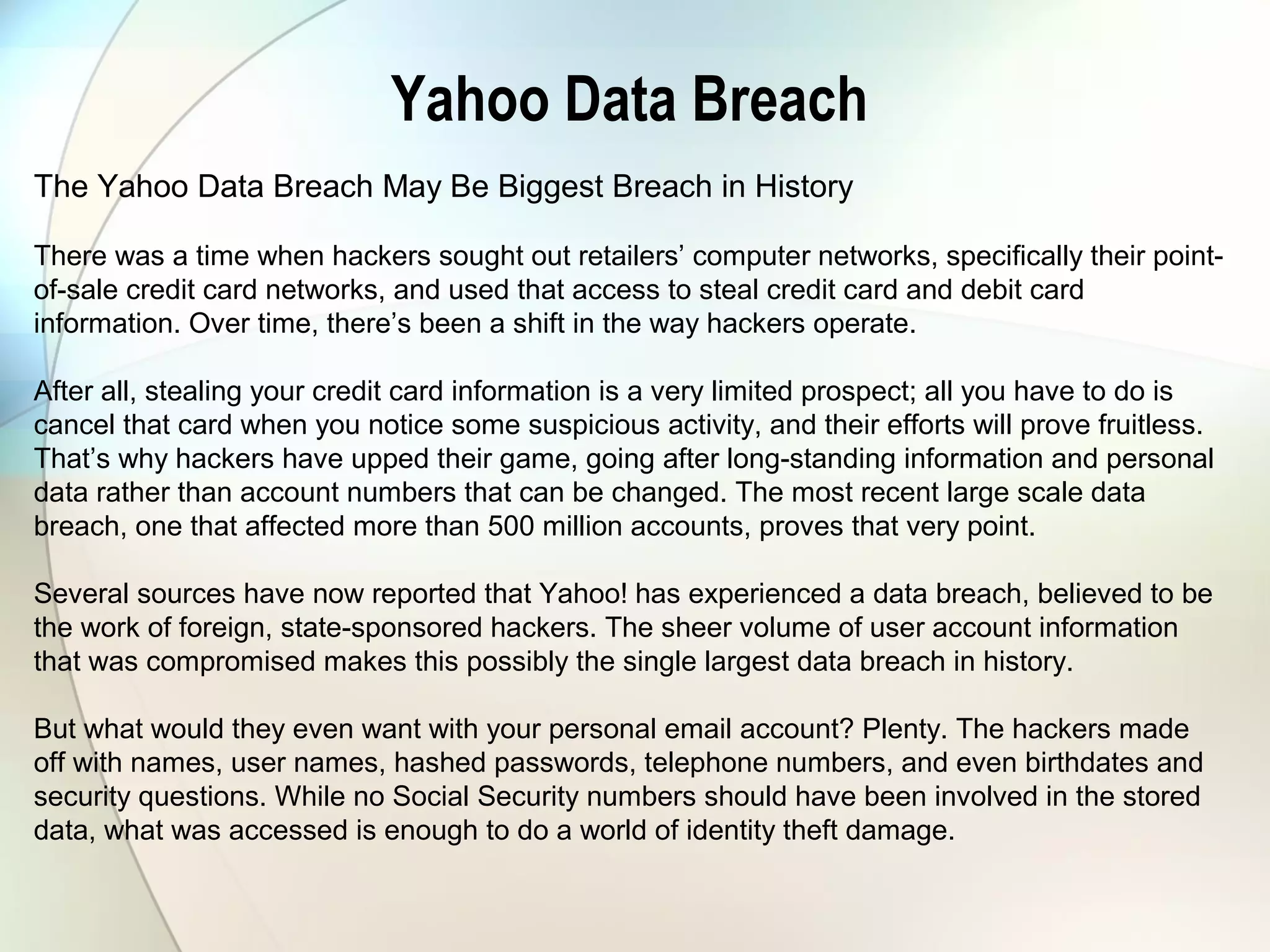 Yahoo Data Breach
The Yahoo Data Breach May Be Biggest Breach in History
There was a time when hackers sought out retailers’ computer networks, specifically their point-
of-sale credit card networks, and used that access to steal credit card and debit card
information. Over time, there’s been a shift in the way hackers operate.
After all, stealing your credit card information is a very limited prospect; all you have to do is
cancel that card when you notice some suspicious activity, and their efforts will prove fruitless.
That’s why hackers have upped their game, going after long-standing information and personal
data rather than account numbers that can be changed. The most recent large scale data
breach, one that affected more than 500 million accounts, proves that very point.
Several sources have now reported that Yahoo! has experienced a data breach, believed to be
the work of foreign, state-sponsored hackers. The sheer volume of user account information
that was compromised makes this possibly the single largest data breach in history.
But what would they even want with your personal email account? Plenty. The hackers made
off with names, user names, hashed passwords, telephone numbers, and even birthdates and
security questions. While no Social Security numbers should have been involved in the stored
data, what was accessed is enough to do a world of identity theft damage.
 